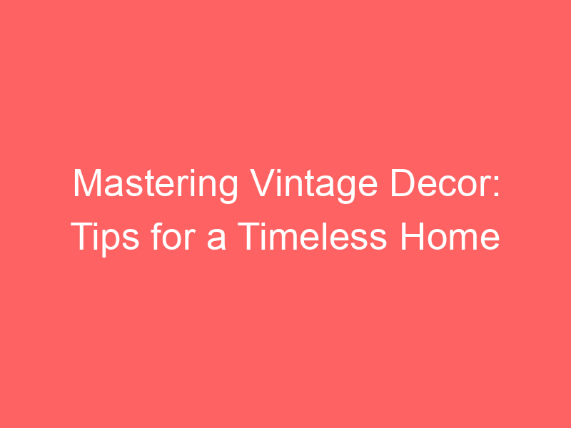Mastering Vintage Decor: Tips for a Timeless Home